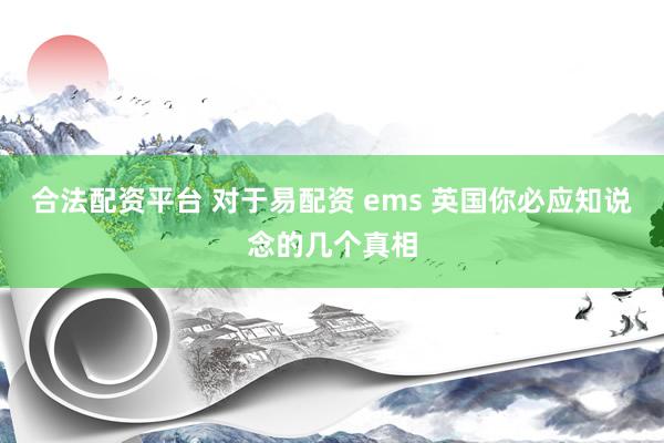合法配资平台 对于易配资 ems 英国你必应知说念的几个真相