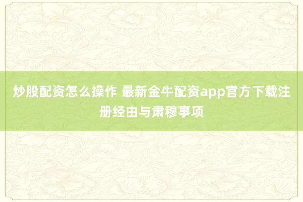炒股配资怎么操作 最新金牛配资app官方下载注册经由与肃穆事项