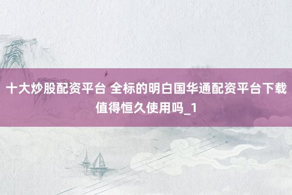 十大炒股配资平台 全标的明白国华通配资平台下载值得恒久使用吗_1