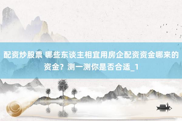 配资炒股票 哪些东谈主相宜用房企配资资金哪来的资金?测一测你是否合适_1