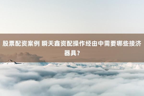 股票配资案例 瞬天鑫资配操作经由中需要哪些接济器具？