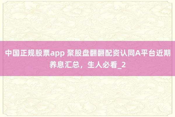 中国正规股票app 聚股盘翻翻配资认同A平台近期养息汇总,生人必看_2