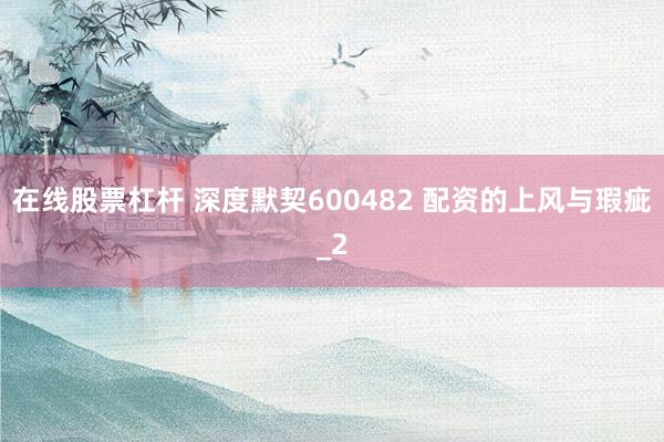 在线股票杠杆 深度默契600482 配资的上风与瑕疵_2