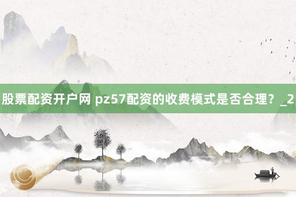 股票配资开户网 pz57配资的收费模式是否合理?_2